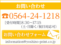 お問い合わせ TEL.0564-24-1218 ［受付時間］8:30〜17：15（土･日除く／祝日対応可）MAIL.information@yoshino-print.co.jp